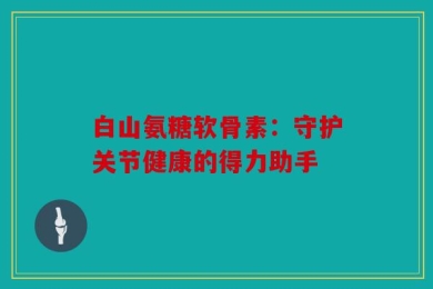 白山氨糖软骨素：守护关节健康的得力助手