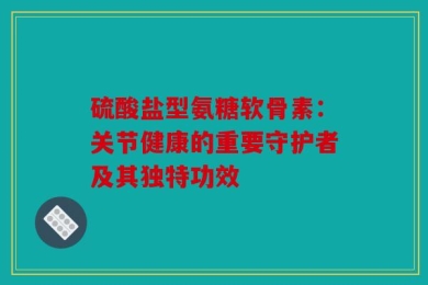 硫酸盐型氨糖软骨素：关节健康的重要守护者及其独特功效
