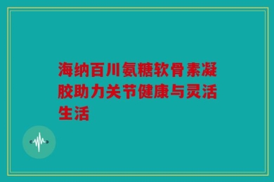 海纳百川氨糖软骨素凝胶助力关节健康与灵活生活