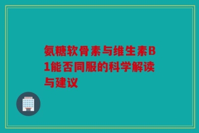 氨糖软骨素与维生素B1能否同服的科学解读与建议