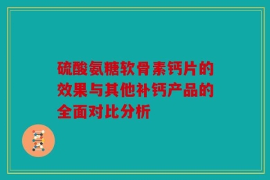 硫酸氨糖软骨素钙片的效果与其他补钙产品的全面对比分析