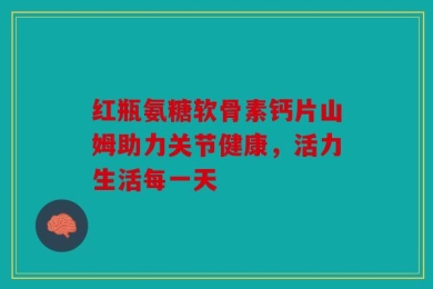 红瓶氨糖软骨素钙片山姆助力关节健康，活力生活每一天