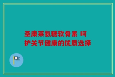 圣康莱氨糖软骨素 呵护关节健康的优质选择