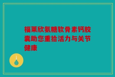 福莱欣氨糖软骨素钙胶囊助您重拾活力与关节健康