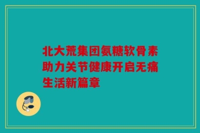 北大荒集团氨糖软骨素助力关节健康开启无痛生活新篇章