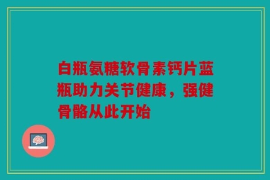 白瓶氨糖软骨素钙片蓝瓶助力关节健康，强健骨骼从此开始