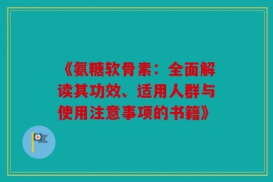 《氨糖软骨素：全面解读其功效、适用人群与使用注意事项的书籍》