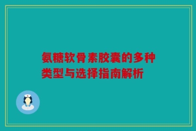 氨糖软骨素胶囊的多种类型与选择指南解析