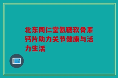 北东同仁堂氨糖软骨素钙片助力关节健康与活力生活