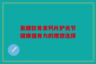 氨糖软骨素钙片护关节健康强骨力的理想选择