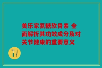 美乐家氨糖软骨素 全面解析其功效成分及对关节健康的重要意义