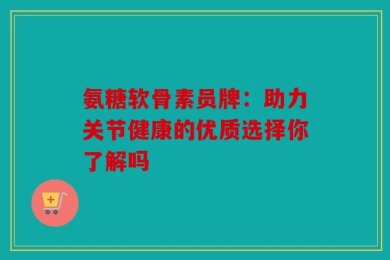 氨糖软骨素员牌：助力关节健康的优质选择你了解吗