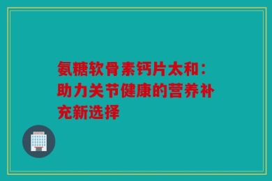 氨糖软骨素钙片太和：助力关节健康的营养补充新选择