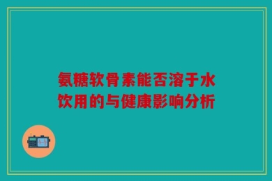氨糖软骨素能否溶于水饮用的与健康影响分析