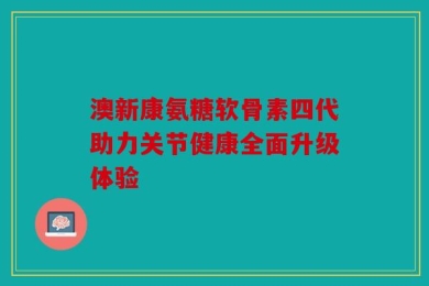 澳新康氨糖软骨素四代助力关节健康全面升级体验