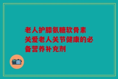 老人护膝氨糖软骨素 关爱老人关节健康的必备营养补充剂