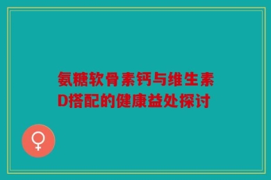 氨糖软骨素钙与维生素D搭配的健康益处探讨