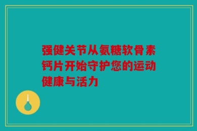 强健关节从氨糖软骨素钙片开始守护您的运动健康与活力
