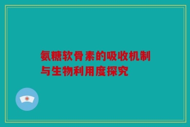 氨糖软骨素的吸收机制与生物利用度探究