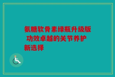 氨糖软骨素绿瓶升级版 功效卓越的关节养护新选择