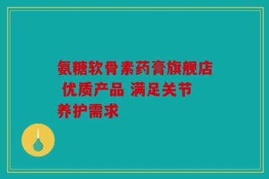 氨糖软骨素药膏旗舰店 优质产品 满足关节养护需求