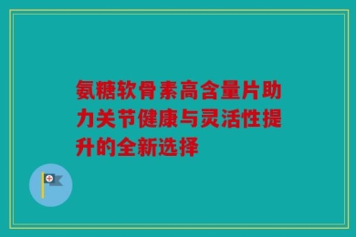 氨糖软骨素高含量片助力关节健康与灵活性提升的全新选择