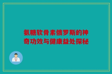 氨糖软骨素俄罗斯的神奇功效与健康益处探秘