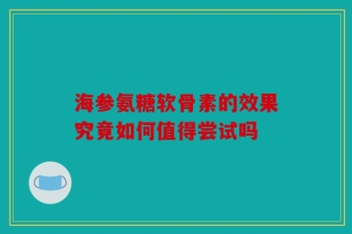 海参氨糖软骨素的效果究竟如何值得尝试吗