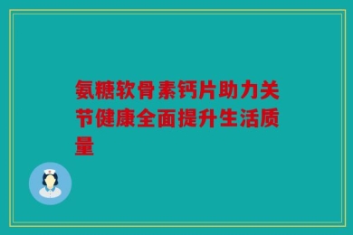 氨糖软骨素钙片助力关节健康全面提升生活质量