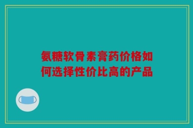 氨糖软骨素膏药价格如何选择性价比高的产品