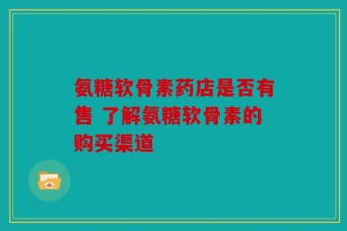 氨糖软骨素药店是否有售 了解氨糖软骨素的购买渠道