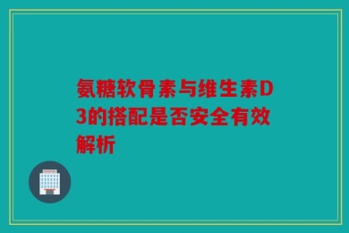 氨糖软骨素与维生素D3的搭配是否安全有效解析