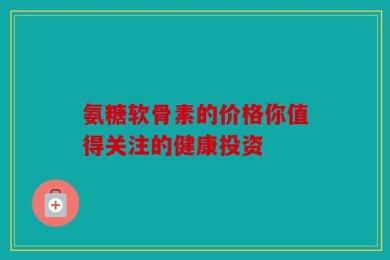 氨糖软骨素的价格你值得关注的健康投资