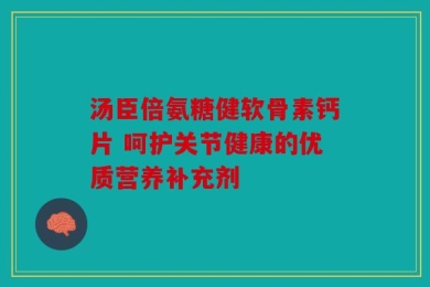 汤臣倍氨糖健软骨素钙片 呵护关节健康的优质营养补充剂