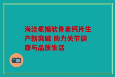 海沧氨糖软骨素钙片生产新突破 助力关节健康与品质生活