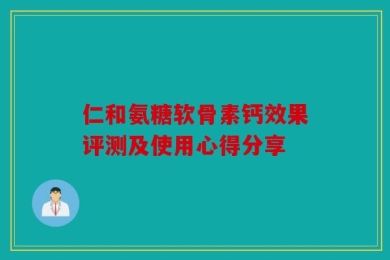 仁和氨糖软骨素钙效果评测及使用心得分享