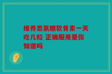 维养思氨糖软骨素一天吃几粒 正确服用量你知道吗