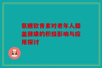 氨糖软骨素对老年人膝盖健康的积极影响与应用探讨