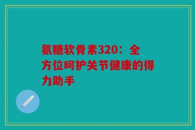 氨糖软骨素320：全方位呵护关节健康的得力助手