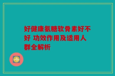 好健康氨糖软骨素好不好 功效作用及适用人群全解析