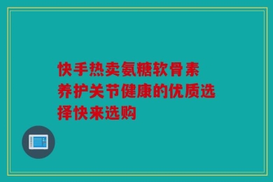 快手热卖氨糖软骨素 养护关节健康的优质选择快来选购