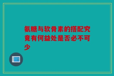 氨糖与软骨素的搭配究竟有何益处是否必不可少