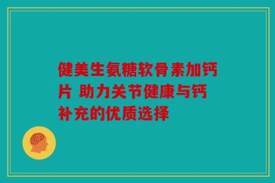 健美生氨糖软骨素加钙片 助力关节健康与钙补充的优质选择