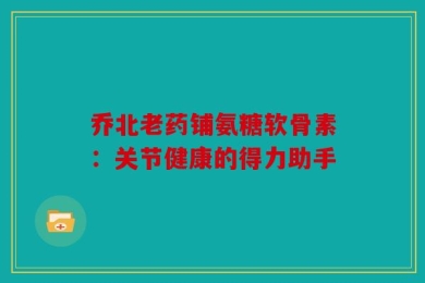 乔北老药铺氨糖软骨素：关节健康的得力助手