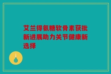 艾兰得氨糖软骨素获批新进展助力关节健康新选择