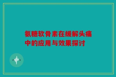氨糖软骨素在缓解头痛中的应用与效果探讨