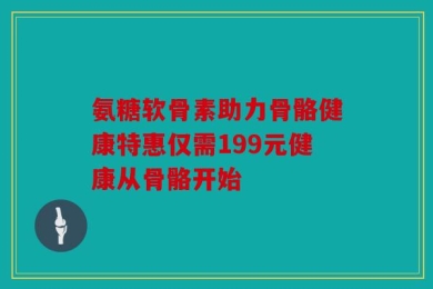 氨糖软骨素助力骨骼健康特惠仅需199元健康从骨骼开始