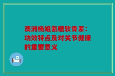 澳洲杨姐氨糖软骨素：功效特点及对关节健康的重要意义