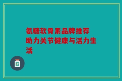 氨糖软骨素品牌推荐 助力关节健康与活力生活