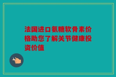法国进口氨糖软骨素价格助您了解关节健康投资价值